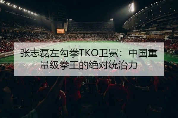 张志磊左勾拳TKO卫冕：中国重量级拳王的绝对统治力